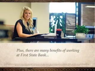 Plus, there are many benefits of working
at First State Bank...
First State Bank does not discriminate in the recruitment of individuals on the basis of race, color, religion, national origin, sex (including
pregnancy), marital status, disability, age, veteran status, genetic information or any other status as protected by applicable law. No question
asked during an interview or on an application is intended to secure information to be used in a discriminatory manner.
 