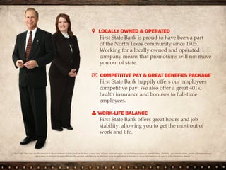  LOCALLY OWNED & OPERATED
We are proud to have been a part of the North
Texas community since 1905. Working for a
locally owned and operated company means
that promotions will not move you out of state.
 COMPETITIVE PAY & GREAT BENEFITS PACKAGE
We happily offers our employees competitive
pay. We also offer a great 401k, health
insurance and bonuses to full-time employees.
 GROWTH POTENTIAL
We want to grow with you! This being the
case, we offer vertical mobility and lots of
opportunities to help you build your career
with us.
First State Bank does not discriminate in the recruitment of individuals on the basis of race, color, religion, national origin, sex (including
pregnancy), marital status, disability, age, veteran status, genetic information or any other status as protected by applicable law. No question
asked during an interview or on an application is intended to secure information to be used in a discriminatory manner.
 