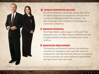  UNIQUE CORPORATE CULTURE
We have a close-knit, family-like culture.
We like to empower our employees and
give them a sense of ownership within the
company. We also encourage every employee
to participate in community initiatives.
 WORK-LIFE BALANCE
We offer great hours and job stability,
allowing you to get the most out of work
and life.
 RESPECTED EMPLOYMENT
The banking industry has long been
considered a prestigious and reputable means
of employment. Having First State Bank on
your resume is sure to provide you with
additional opportunities and open doors
down the road.
First State Bank does not discriminate in the recruitment of individuals on the basis of race, color, religion, national origin, sex (including
pregnancy), marital status, disability, age, veteran status, genetic information or any other status as protected by applicable law. No question
asked during an interview or on an application is intended to secure information to be used in a discriminatory manner.
 