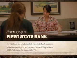 Applications are available at all First State Bank locations.
Return application to our Human Resources Department:
801 E. California St., Gainesville, TX.
How to apply to
FIRST STATE BANK
First State Bank does not discriminate in the recruitment of individuals on the basis of race, color, religion, national origin, sex (including pregnancy), marital status, disability, age, veteran status, genetic information or any
other status as protected by applicable law. No question asked during an interview or on an application is intended to secure information to be used in a discriminatory manner.
 