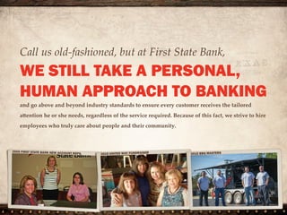 Call us old-fashioned, but at First State Bank,
WE STILL TAKE A PERSONAL,
HUMAN APPROACH TO BANKING
and go above and beyond industry standards to ensure every customer
receives the tailored attention he or she needs, regardless of the service
required. Because of this fact, we strive to hire employees who truly care
about people and their community.
 