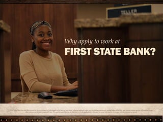 First State Bank does not discriminate in the recruitment of individuals on the basis of race, color, religion, national origin, sex (including
pregnancy), marital status, disability, age, veteran status, genetic information or any other status as protected by applicable law. No question
asked during an interview or on an application is intended to secure information to be used in a discriminatory manner.
Why apply to work at
FIRST STATE BANK?
 