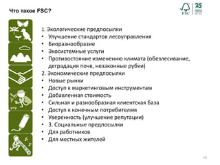 10
Что такое FSC?
1. Экологические предпосылки
• Улучшение стандартов лесоуправления
• Биоразнообразие
• Экосистемные услуги
• Противостояние изменению климата (обезлесивание,
деградация почв, незаконные рубки)
2. Экономические предпосылки
• Новые рынки
• Доступ к маркетинговым инструментам
• Добавленная стоимость
• Сильная и разнообразная клиентская база
• Доступ к конечным потребителям
• Уверенность (улучшение репутации)
• 3. Социальные предпосылки
• Для работников
• Для местных жителей
 