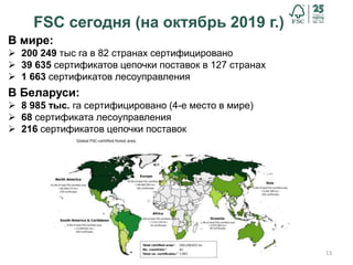 13
FSC сегодня (на октябрь 2019 г.)
В мире:
 200 249 тыс га в 82 странах сертифицировано
 39 635 сертификатов цепочки поставок в 127 странах
 1 663 сертификатов лесоуправления
В Беларуси:
 8 985 тыс. га сертифицировано (4-е место в мире)
 68 сертификата лесоуправления
 216 сертификатов цепочки поставок
 