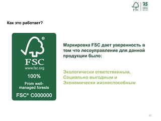 23
Как это работает?
Маркировка FSC дает уверенность в
том что лесоуправление для данной
продукции было:
Экологически ответственным,
Социально выгодным и
Экономически жизнеспособным
 