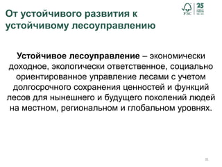 От устойчивого развития к
устойчивому лесоуправлению
31
Устойчивое лесоуправление – экономически
доходное, экологически ответственное, социально
ориентированное управление лесами с учетом
долгосрочного сохранения ценностей и функций
лесов для нынешнего и будущего поколений людей
на местном, региональном и глобальном уровнях.
 