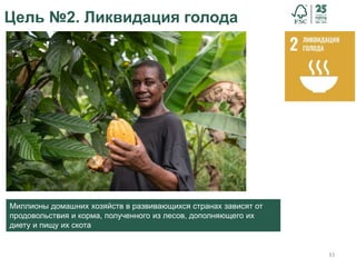 33
Цель №2. Ликвидация голода
Миллионы домашних хозяйств в развивающихся странах зависят от
продовольствия и корма, полученного из лесов, дополняющего их
диету и пищу их скота
 