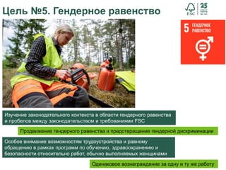 36
Цель №5. Гендерное равенство
Продвижение гендерного равенства и предотвращение гендерной дискриминации
Особое внимание возможностям трудоустройства и равному
обращению в рамках программ по обучению, здравоохранению и
безопасности относительно работ, обычно выполняемых женщинами
Одинаковое вознаграждение за одну и ту же работу
Изучение законодательного контекста в области гендерного равенства
и пробелов между законодательством и требованиями FSC
 