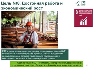 39
Цель №8. Достойная работа и
экономический рост
FSC в своих нормативных документах поддерживает задачи ЦУР
по занятости, достойной работе и равной оплате, искоренению
принудительного и детского труда, защите трудовых прав и
обеспечению надежных и безопасных условий работы.
Сертификация FSC – это модель, в которой использование лесной
продукции активно способствует устойчивому экономическому развитию
 