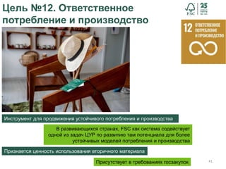 41
Цель №12. Ответственное
потребление и производство
Инструмент для продвижения устойчивого потребления и производства
Признается ценность использования вторичного материала
Присутствует в требованиях госзакупок
В развивающихся странах, FSC как система содействует
одной из задач ЦУР по развитию там потенциала для более
устойчивых моделей потребления и производства
 