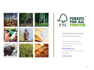 Forest Stewardship Council®
FSC® Global Development
National representation in Belarus
Minsk, M. Bogdanovicha str., 131-213
+375 29 558 67 08
l.fedorovich@by.fsc.org
FSC Global Development © All rights reserved
FSC® F000100
ic.fsc.org
48
 