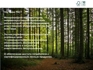 4
Что такое FSC?
Международная некоммерческая
неправительственная организация,
целью которой является продвижение
ответственного управления лесами во
всем мире.
Лесная сертификация преследует две
основные цели:
1) совершенствование экологически
обоснованного, экономически
эффективного и социально
ответственного лесоуправления;
2) обеспечение доступа потребителя к
сертифицированным лесным продуктам.
 