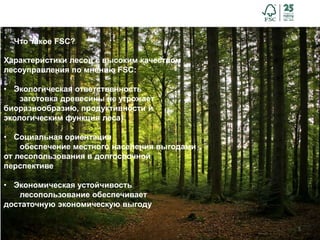 5
Что такое FSC?
Характеристики лесов с высоким качеством
лесоуправления по мнению FSC:
• Экологическая ответственность
заготовка древесины не угрожает
биоразнообразию, продуктивности и
экологическим функция леса)
• Социальная ориентация
обеспечение местного населения выгодами
от лесопользования в долгосрочной
перспективе
• Экономическая устойчивость
лесопользование обеспечивает
достаточную экономическую выгоду
 