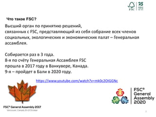 7
Что такое FSC?
Высший орган по принятию решений,
связанных с FSC, представляющий из себя собрание всех членов
социальных, экологических и экономических палат – Генеральная
ассамблея.
Собирается раз в 3 года.
8-я по счёту Генеральная Ассамблея FSC
прошла в 2017 году в Ванкувере, Канада.
9-я – пройдет в Бали в 2020 году.
https://www.youtube.com/watch?v=mk0c2OIGGNc
 