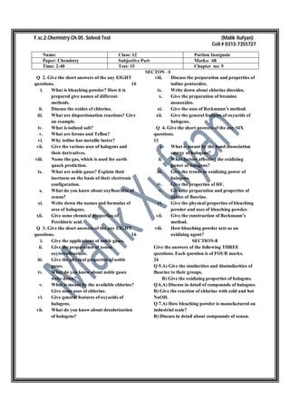 F.sc.2.Chemistry.Ch.05. Solved Test (Malik Xufyan)
Cell # 0313-7355727
Name: Class: 12 Portion Inorganic
Paper: Chemistry Subjective Part Marks: 68
Time: 2:40 Test: 15 Chapter no: 5
SECTON –I
Q 2. Give the short answers of the any EIGHT
questions. 16
i. What is bleaching powder? How it is
prepared give names of different
methods.
ii. Discuss the oxides of chlorine.
iii. What are disportionation reactions? Give
an example.
iv. What is iodized salt?
v. What are ferons and Teflon?
vi. Why iodine has metallic lustre?
vii. Give the various uses of halogens and
their derivatives.
viii. Name the gas, which is used for earth
quack prediction.
ix. What are noble gases? Explain their
inertness on the basis of their electronic
configuration.
x. What do you know about oxyflourides of
xenon?
xi. Write down the names and formulas of
ores of halogens.
xii. Give some chemical properties of
Perchloric acid.
Q 3. Give the short answers of the any EIGHT
questions. 16
i. Give the applications of noble gases.
ii. Give the preparation of xenon
oxytetraflourides.
iii. Give the physical properties of noble
gases.
iv. What do you know about noble gases
write down?
v. What is meant by the available chlorine?
Give some uses of chlorine.
vi. Give general features of oxyacids of
halogens.
vii. What do you know about decolorization
of halogens?
viii. Discuss the preparation and properties of
iodine pentoxides.
ix. Write down about chlorine dioxides.
x. Give the preparation of bromine
monoxides.
xi. Give the uses of Beckmann’s method.
xii. Give the general features of oxyacids of
halogens.
Q 4. Give the short answers of the any SIX
questions.
12
i. What is meant by the bond dissociation
energy of halogens?
ii. What factors affecting the oxidizing
power of halogens?
iii. Give the trends in oxidizing power of
halogens.
iv. Give the properties of HF.
v. Give the preparation and properties of
oxides of fluorine.
vi. Give the physical properties of bleaching
powder and uses of bleaching powder.
vii. Give the construction of Beckmann’s
method.
viii. How bleaching powder acts as an
oxidizing agent?
SECTION-ll
Give the answers of the following THREE
questions. Each question is of FOUR marks.
24
Q 5.A) Give the similarities and dissimilarities of
fluorine to their groups.
B) Give the oxidizing properties of halogens.
Q 6.A) Discuss in detail of compounds of halogens.
B) Give the reaction of chlorine with cold and hot
NaOH.
Q 7.A) How bleaching powder is manufactured on
industrial scale?
B) Discuss in detail about compounds of xenon.
 