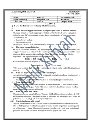 F.sc.2.Chemistry.Ch.05. Solved Test (Malik Xufyan)
Cell # 0313-7355727
Name: Class: 12 Portion Inorganic
Paper: Chemistry Subjective Part Marks: 68
Time: 2:40 Test: 15 Chapter no: 5
SECTON –I
Q 2. Give the short answers of the any EIGHT questions.
16
xiii. What is bleaching powder? How it is prepared give names of different methods.
Chemical formula of bleaching powder is CaOCl2 or Ca( OCl )Cl. It can be prepared on
industrial scale. Different methods are used for the manufacturing of bleaching powder.
These methods are
1. Hasenclever’s method.
2. Beckmann’s method.
Hasenclever’s method is an old method while Beckmann’s method is a modern method.
xiv. Discuss the oxides of chlorine.
Oxides of chlorine are unstable. They are not prepared by the direct reaction of chlorine aand
oxygen. These are used extensively for bleaching wood, paper pulp in industry and for water
treatment. There are two oxides of chlorine. These are chlorine dioxide and chlorine
heptaoxide.ClO2 is prepared by the following reaction.
2ClO3ˉ + 2Clˉ + 4H⁺ 2ClO2 + Cl2 + 2H2O
Chlorine heptachloride is prepared by the following reaction.
2HClO4 + P2O5
-10 o
C
Cl2O7 + 2HPO3
ClO2 used as antiseptic. It is used for purification of water. it is also used to bleach cellulose
material.
xv. What are disproportion reactions? Give an example.
A reaction in which specie (atom, ion or molecule) is oxidized and reduced simultaneously is
called disproportion reaction. For example:
Reaction of Cl2 with cold and hot NaOH is an example of disproportion reaction.
xvi. What is iodized salt?
When some amount of iodide ions are added in common salt (NaCl) , this is called iodized
salt. Usually, for this purpose NaI or KI is mixed with NaCl. Insufficient amount of iodine
causes the enlargement of thyroid glands.
xvii. What are ferons and Teflon?
Flourochlorocarbons are called ferons. These are CCl2F2 (diflourodichloromethane) & CClF3
(tifluorochloromethane). These gases are used as refrigerant and aerosol poll ants. Teflon is a
polymer of ( [ CF2-CF2 ]n ). It is an important plastic.
xviii. Why iodine has metallic lustre?
Metallic luster in iodine is due to the excitation of electrons of iodine at room temperature.
Due to the bigger size of iodine the electrons of iodine at room temperature take energy and
go to higher energy states. When excited electrons come back, they emit some radiations of
particular wavelength. Therefore, they appear as luster grayish black solid.
 