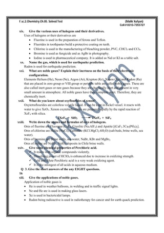 F.sc.2.Chemistry.Ch.05. Solved Test (Malik Xufyan)
Cell # 0313-7355727
xix. Give the various uses of halogens and their derivatives.
Uses of halogens or their derivatives are
 Fluorine is used in the preparation of ferons and Teflon.
 Fluorides in toothpastes build a protective coating on teeth.
 Chlorine is used in the manufacturing of bleaching powder, PVC, CHCl3 and CCl4.
 Bromine is used as fungicide and as AgBr in photography.
 Iodine is used in pharmaceutical company. It is added as NaI or KI as a table salt.
xx. Name the gas, which is used for earthquake prediction.
Radon is used for earthquake prediction.
xxi. What are noble gases? Explain their inertness on the basis of their electronic
configuration.
Elements Helium (He), Neon (Ne), Argon (Ar), Krypton (Kr), Xenon (Xe) and Radon (Ra)
that are placed in zero group or VIII group or periodic table are called noble gases. These are
also called inert gases or rare gases because they are chemically inert and present in very
small amount in atmosphere. All noble gases have their complete octet. Therefore, they are
chemically inert.
xxii. What do you know about oxyflourides of xenon?
Oxytetraflourides are colorless volatile liquid. It can be kept in nickel vessel. it reacts with
water to give XeO3. Xenon oxytetraflourides are prepared rapidly by the rapid reaction of
XeF6 with silica.
2XeF6 + SiO2 2XeF4 + SiF4
xxiii. Write down the names and formulas of ores of halogens.
Ores of fluorine are Fluorspar (CaF), Cryolite (Na3AlF6) and Apatite [(CaF2.3Ca3(PO4)2].
Ores of chlorine are Halite (NaCl), Carnallite (KCl.MgCl2.6H2O) (salt beds, brine wells, sea
water).
Ores of bromine are Brine wells, sea water, NaBr, KBr and MgBr2.
Ores of iodine are NaIO3, NaIO4 deposits in Chile brine walls.
xxiv. Give some chemical properties of Perchloric acid.
 It reacts with organic compounds violently.
 Dissolving power of HClO4 is enhanced due to increase in oxidizing strength.
 Cold and dilute Perchloric acid is a very weak oxidizing agent.
 It is the strongest of all acids in aqueous medium.
Q 3. Give the short answers of the any EIGHT questions.
16
xiii. Give the applications of noble gases.
Application of noble gases is
 He is used in weather balloons, in welding and in traffic signal lights.
 Ne and He arc is used in making glass lasers.
 Xe is used in bactericidal lamps.
 Radon being radioactive is used in radiotherapy for cancer and for earth quack prediction.
 