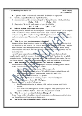 F.sc.2.Chemistry.Ch.05. Solved Test (Malik Xufyan)
Cell # 0313-7355727
 Krypton is used to fill fluorescent tubes and in flash lamps for high speed.
xiv. Give the preparation of xenon oxytetraflourides.
1. Xenon oxytetraflourides are prepared rapidly by the rapid reaction of XeF6 with silica.
2XeF6 + SiO2 2XeF4 + SiF4
2. Hydrolysis of XeF6 with small amount of water gives XeOF4.
XeF6 + H2O XeOF4 + 2HF
xv. Give the physical properties of noble gases.
All noble gases are colorless and odourless gases. They are chemically inert. Due to complete
shell it is difficult to remove electrons from valance shell. Therefore, they have high
ionization energy. They have low melting and boiling point and heat of vaporization. They
are less soluble in water. Their solubility increases down the group due to increase in atomic
size.
xvi. What do you know about noble gases write down?
Elements Helium (He), Neon (Ne), Argon (Ar), Krypton (Kr), Xenon (Xe) and Radon (Ra)
that are placed in zero group or VIII group or periodic table are called noble gases. These are
also called inert gases or rare gases because they are chemically inert and present in very
small amount in atmosphere. All noble gases have their complete octet. Therefore, they are
chemically inert.
All noble gases are colorless and odourless gases. They are chemically inert. Due to
complete shell it is difficult to remove electrons from valance shell. Therefore, they have high
ionization energy. They have low melting and boiling point and heat of vaporization. They are
less soluble in water. Their solubility increases down the group due to increase in atomic size.
xvii. What is meant by the available chlorine? Give some uses of chlorine.
The amount of chlorine which is set free during the reaction of bleaching powder with an
acid is called available chlorine. Chlorine is used in:
 Chlorine is used in the manufacturing of bleaching powder.
 It is also used in the manufacturing of HCl, which is cheapest industrial acid. It is
used in the manufacturing of antiseptics and insecticides, weed killer.
 It is used in the manufacturing of PVC plastics.
 It is used as disinfectant in swimming pool and water treatment plants.
xviii. Give general features of oxyacids of halogens.
General features of oxyacids of halogens are
 Stable oxyacids of fluorine do not exist. HOF has been prepared but is highly
unstable.
 Most of oxyacids of halogens are unstable compound. They generally exist only in
aqueous solution in the form of their salts. They cannot be isolated.
xix. What do you know about decolorization of halogens?
F2 and Cl2 can oxidize colored dyes to colorless substances e.g. litmus, universal indicators
etc. during bleaching Cl also act as oxidizing agent.
xx. Discuss the preparation and properties of iodine pentoxides.
 