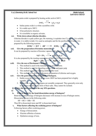 F.sc.2.Chemistry.Ch.05. Solved Test (Malik Xufyan)
Cell # 0313-7355727
Iodine penta oxide is prepared by heating acidic acid at 240˚C.
2HIO3
240 o
C
I2O5 + H2O
 Iodine penta oxide is a white crystalline solid.
 It is stable up to 300˚C.
 It has polymeric structure.
 It is insoluble in organic solvents.
xxi. Write down about chlorine dioxides.
Chlorine dioxide is a pale yellow gas. On warming, it explodes into Cl2 and O2. It is soluble
in water. it is stable in dark. It is used as antiseptic and for the purification of water. it is
prepared by the following reaction.
2ClO3ˉ + 2Clˉ + 4H⁺ 2ClO2 + Cl2 + 2H2O
xxii. Give the preparation of bromine monoxides.
It can be prepared by reaction of bromine vapours with mercuric oxide.
HgO + 2Br2
50 o
C
HgBr2 + Br2O
It is also prepared by the treating suspension of HgO in CCl4 with bromine.
HgO + 2Br2 HgBr2 + Br2O
xxiii. Give the uses of Beckmann’s method.
1. This method is used in the manufacturing of chloroform.
2. This method is used for bleaching cotton, linen and paper pulp
3. This method is used for making unshrinkable wool.
4. This method is used for the laboratory preparation of chlorine and oxygen.
xxiv. Give the general features of oxyacids of halogens.
1. Stable oxyacids of fluorine do not exist. HOF has been prepared but is highly
unstable.
2. Most of the oxyacids of halogens are unstable compound. They generally exist only
in aqueous solution in the form of their salts. They cannot be isolated.
Q 4. Give the short answers of the any SIX questions.
12
ix. What is meant by the bond dissociation energy of halogens?
Bond dissociation energy of halogens decreases with increase in size of halogen atoms.
Dissociation occurs in the following order.
HF < HCl < HBr < HI
Thus HI is dissociated more and HF is dissociated least.
x. What factors affecting the oxidizing power of halogens?
Following factors affect oxidizing power.
 Energy of dissociation.
 Electron affinities of atoms
 Hydration energy of ions.
 