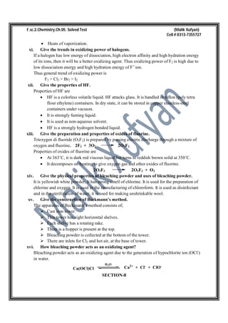 F.sc.2.Chemistry.Ch.05. Solved Test (Malik Xufyan)
Cell # 0313-7355727
 Heats of vaporization.
xi. Give the trends in oxidizing power of halogens.
If a halogen has low energy of dissociation, high electron affinity and high hydration energy
of its ions, then it will be a better oxidizing agent. Thus oxidizing power of F2 is high due to
low dissociation energy and high hydration energy of Fˉ ion.
Thus general trend of oxidizing power is
F2 > Cl2 > Br2 > I2
xii. Give the properties of HF.
Properties of HF are
 HF is a colorless volatile liquid. HF attacks glass. It is handled in teflon (poly tetra
flour ethylene) containers. In dry state, it can be stored in copper stainless-steel
containers under vacuum.
 It is strongly fuming liquid.
 It is used as non-aqueous solvent.
 HF is a strongly hydrogen bonded liquid.
xiii. Give the preparation and properties of oxides of fluorine.
Trioxygen di fluoride (O3F2) is prepared by passing electric discharge through a mixture of
oxygen and fluorine. 2F2 + 3O2 2O3F2
Properties of oxides of fluorine are
 At 363˚C, it is dark red viscous liquid but turns to reddish brown solid at 350˚C.
 It decomposes on heating to give oxygen gas and other oxides of fluorine.
2O3F2 2O2F2 + O2
xiv. Give the physical properties of bleaching powder and uses of bleaching powder.
It is yellowish white powder. It has strong smell of chlorine. It is used for the preparation of
chlorine and oxygen. It is used in the manufacturing of chloroform. It is used as disinfectant
and in the sterilization of water. it is used for making unshrinkable wool.
xv. Give the construction of Beckmann’s method.
The apparatus of Beckmann’s method consists of;
 Cast iron tower.
 This tower has eight horizontal shelves.
 Each shelve has a rotating rake.
 There is a hopper is present at the top.
 Bleaching powder is collected at the bottom of the tower.
 There are inlets for Cl2 and hot air, at the base of tower.
xvi. How bleaching powder acts as an oxidizing agent?
Bleaching powder acts as an oxidizing agent due to the generation of hypochlorite ion (OCl-
)
in water.
Ca(OCl)Cl
H2O
Ca2+
+ Cl-
+ ClO-
SECTION-ll
 