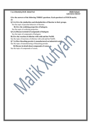 F.sc.2.Chemistry.Ch.05. Solved Test (Malik Xufyan)
Cell # 0313-7355727
Give the answers of the following THREE questions. Each question is of FOUR marks.
24
Q 5.A) Give the similarities and dissimilarities of fluorine to their groups.
See the topic of peculiar behavior of fluorine.
B) Give the oxidizing properties of halogens.
See the topic of oxidizing properties.
Q 6.A) Discuss in detail of compounds of halogens
See the topic of compounds of halogens.
B) Give the reaction of chlorine with cold and hot NaOH.
See the topic of reactions of chlorine with cold and hot NaOH.
Q 7.A) How bleaching powder is manufactured on industrial scale?
See the topic of manufacturing of bleaching powder.
B) Discuss in detail about compounds of xenon.
See the topic of compounds of xenon.
 