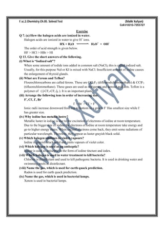F.sc.2.Chemistry.Ch.05. Solved Test (Malik Xufyan)
Cell # 0313-7355727
Exercise
Q 7. (a) How the halogen acids are ionized in water.
Halogen acids are ionized in water to give H+
ions.
HX + H2O H3O+
+ OH-
The order of acid strength is given below.
HF > HCl > HBr > HI
Q 13. Give the short answers of the following.
(i) What is “Iodized salt”?
When some amount of iodide ions added in common salt (NaCl), this is called iodized salt.
Usually, for this purpose NaI or KI is mixed with NaCl. Insufficient amount of iodine causes
the enlargement of thyroid glands.
(ii) What are Ferons and Teflon?
Flourochlorocarbons are called ferons. These are CCl2F2 (diflourodichloromethane) & CClF3
(tifluorochloromethane). These gases are used as refrigerant and aerosol poll ants. Teflon is a
polymer of ( [ CF2-CF2 ]n ). It is an important plastic.
(iii) Arrange the following ions in order of increasing size.
F-
, Cl-
, I-
, Br-
I-
> Br-
> Cl-
> F-
Ionic radii increase downward from top to bottom in a group. F-
Has smallest size while I-
has greater size.
(iv) Why iodine has metallic lustre?
Metallic luster in iodine is due to the excitation of electrons of iodine at room temperature.
Due to the bigger size of iodine the electrons of iodine at room temperature take energy and
go to higher energy states. When excited electrons come back, they emit some radiations of
particular wavelength. Therefore, they appear as luster grayish black solid.
(v) Which halogen sublimes to violets vapours?
Iodine is grayish black solid and emits vapours of violet color.
(vi) Which halogen is used as an antiseptic?
Iodine is used as antiseptic in the form of iodine tincture and iodex.
(vii) Which halogen is used in water treatment to kill bacteria?
Chlorine is disinfectant and used to kill pathogenic bacteria. It is used in drinking water and
swimming pools as disinfectant.
(viii) Name the gas, which is used for earth quack prediction.
Radon is used for earth quack prediction.
(ix) Name the gas, which is used in bacterial lamps.
Xenon is used in bacterial lamps.
 