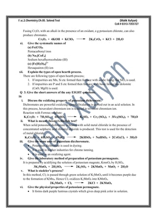 F.sc.2.Chemistry.Ch.05. Solved Test (Malik Xufyan)
Cell # 0313-7355727
Fusing Cr2O3 with an alkali in the presence of an oxidant, e.g potassium chlorate, can also
produce chromates.
Cr2O3 + 4KOH + KClO3 2K2CrO4 + KCl + 2H2O
xi. Give the systematic names of
(a) Fe(CO)5
Pentacarbonyl iron
(b) Na3[CoF6]
Sodium hexafluorocobalate (III)
(c) [Fe[H2O)6]2+
Hexaquairon (II) ion
xii. Explain the types of open hearth process.
There are following types of open hearth process;
1. If impurities are Mn, Si etc formed then furnace with acidic lining like SiO2 is used.
2. If impurities are P and S etc formed then furnace with basic lining like dolomite
(CaO, MgO) is used.
Q 3. Give the short answers of the any EIGHT questions.
16
i. Discuss the oxidizing property of potassium dichromate.
Dichromates are powerful oxidizing agents. Oxidation is carried out in an acid solution. In
this process, hexavalent chromium ion is reduced to trivalent chromium ion.
Reaction with Ferrous sulphate:
K2Cr2O7 + 7H2SO4 + 6FeSO4 K2SO4 + Cr2 (SO4)3 + 3Fe2(SO4)3 + 7H2O
ii. What is meant chromyl chloride test?
When solid potassium dichromate is heated with solid metal chloride in the presence of
concentrated sulphuric acid chromyl chloride is produced. This test is used for the detection
of metal chloride.
K2Cr2O7 + 6H2SO4 + 4NaCl 2KHSO4 + NaHSO4 + 2CrO2Cl2 + 3H2O
iii. Give the some uses of potassium dicchoromate.
 Potassium dichromate is used in dyeing.
 It is used in leather industries for chrome tanning.
 It is used as an oxidizing agent.
iv. Give the laboratory method of preparation of potassium permagnate.
It is prepared by acidifying the solution of potassium magnate, KmnO4 by H2SO4.
3K2MnO4 + 2H2SO4 2K2SO4 + 2KMnO4 + MnO2 + 2H2O
v. What is stadeler’s process?
In this method, Cl2 is passed through green solution of K2MnO4 until it becomes purple due
to the formation of KMn4. Hence Cl2 oxidizes K2MnO4 into KMnO4.
2K2MnO4 + Cl2 2KCl + 2KMnO4
vi. Give the physical properties of potassium permagnate.
 It forms dark purple lustrous crystals which gives deep pink color in solution.
 