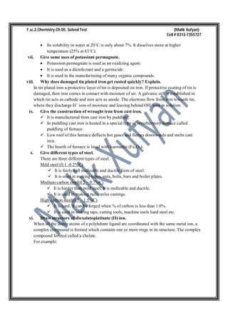 F.sc.2.Chemistry.Ch.05. Solved Test (Malik Xufyan)
Cell # 0313-7355727
 Its solubility in water at 20˚C is only about 7%. It dissolves more at higher
temperature (25% at 63˚C).
vii. Give some uses of potassium permagnate.
 Potassium permagnate is used as an oxidizing agent.
 It is used as a disinfectant and a germicide.
 It is used in the manufacturing of many organic compounds.
viii. Why does damaged tin plated iron get rusted quickly? Explain.
In tin plated iron a protective layer of tin is deposited on iron. If protective coating of tin is
damaged, then iron comes in contact with moisture of air. A galvanic cell is established in
which tin acts as cathode and iron acts as anode. The electrons flow from iron towards tin,
where they discharge H+
ions of moisture and leaving behind OH-
ions in solution.
ix. Give the construction of wrought iron from cast iron.
 It is manufactured from cast iron by puddling.
 In puddling cast iron is heated in a special type of reverberatory furnace called
puddling of furnace.
 Low roof of this furnace deflects hot gases and flames downwards and melts cast
iron.
 The hearth of furnace is lined with haematite (Fe2O3).
x. Give different types of steel.
There are three different types of steel.
Mild steel (0.1 -0.2%C)
 It is fairly soft malleable and ductile form of steel.
 It is used in making tubes, nuts, bolts, bars and boiler plates.
Medium carbon steel(0.2 – 0.7%C)
 It is harder than mild steel. It is malleable and ductile.
 It is used in making rails, axles castings.
High carbon steel(0.7 – 1.5%C)
 It is hard. It can be forged when % of carbon is less than 1.0%.
 It is used in making taps, cutting tools, machine tools hard steel etc.
xi. Draw structure of dioxalatoplatinate (II) ion.
When all the donor atoms of a polyhdrate ligand are coordinated with the same metal ion, a
complex compound is formed which contains one or more rings in its structure. The complex
compound formed called a chelate.
For example:
 