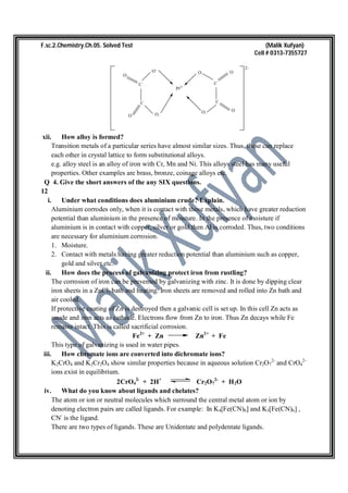 F.sc.2.Chemistry.Ch.05. Solved Test (Malik Xufyan)
Cell # 0313-7355727
C
C
O-
O
O O-
C
C
O-
O-
O
O
Pt2+
2-
xii. How alloy is formed?
Transition metals of a particular series have almost similar sizes. Thus, these can replace
each other in crystal lattice to form substitutional alloys.
e.g. alloy steel is an alloy of iron with Cr, Mn and Ni. This alloys steel has many useful
properties. Other examples are brass, bronze, coinage alloys etc.
Q 4. Give the short answers of the any SIX questions.
12
i. Under what conditions does aluminium crude? Explain.
Aluminium corrodes only, when it is contact with those metals, which have greater reduction
potential than aluminium in the presence of moisture. In the presence of moisture if
aluminium is in contact with copper, silver or gold then Al is corroded. Thus, two conditions
are necessary for aluminium corrosion.
1. Moisture.
2. Contact with metals having greater reduction potential than aluminium such as copper,
gold and silver etc.
ii. How does the process of galvanizing protect iron from rustling?
The corrosion of iron can be prevented by galvanizing with zinc. It is done by dipping clear
iron sheets in a ZnCl2 bath and heating. Iron sheets are removed and rolled into Zn bath and
air cooled.
If protective coating of Zn is destroyed then a galvanic cell is set up. In this cell Zn acts as
anode and iron acts as cathode. Electrons flow from Zn to iron. Thus Zn decays while Fe
remains intact. This is called sacrificial corrosion.
Fe2+
+ Zn Zn2+
+ Fe
This type of galvanizing is used in water pipes.
iii. How chromate ions are converted into dichromate ions?
K2CrO4 and K2Cr2O4 show similar properties because in aqueous solution Cr2O7
2-
and CrO4
2-
ions exist in equilibrium.
2CrO4
2-
+ 2H+
Cr2O7
2-
+ H2O
iv. What do you know about ligands and chelates?
The atom or ion or neutral molecules which surround the central metal atom or ion by
denoting electron pairs are called ligands. For example: In K4[Fe(CN)6] and K3[Fe(CN)6] ,
CN-
is the ligand.
There are two types of ligands. These are Unidentate and polydentate ligands.
 