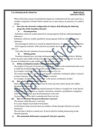 F.sc.2.Chemistry.Ch.05. Solved Test (Malik Xufyan)
Cell # 0313-7355727
When all the donor atoms of a polydentate ligand are coordinated with the same metal ion, a
complex compound is formed which contains one or more rings in its structure. It is called a
chelate.
v. How does the electronic configuration of valance shell affecting the following
properties of the transition elements:
i) Paramagnetism.
Substances which are weakly attracted by strong magnetic field are called paramagnetic
Substances
Substances which are weakly repelled by strong magnetic field are called diamagnetic
substances.
The paramagnetic behavior is caused by unpaired electrons. It is because moving electrons
Have magnetic moments. When electrons are paired, their magnetic moments cancel the
effect of
Each other thus the substances become diamagnetic.
ii) Melting points.
Transition elements have very high melting points due to strong binding forces. Melting
points increases upto middle and then decreases to a minimum at the end of series. It is due to
increase in binding forces upto middle and then decrease upto end.
vi. Define coordination number and coordination sphere.
The number of lone pair of electrons provided by the ligands to the central metal atom or ion
is called the coordination number of the central metal atom or ion.
For example: in K4[Fe(CN)6], coordination number of Fe is 6.
The central metal atom or ion along with ligands is called the coordination sphere. Is placed
in square brackets. It may be anionic, cationic or neutral.
For example: in K4[Fe(CN)6, [Fe(CN)6]4-
is the anionic coordination number.
vii. How steel is manufactured? Explain.
Steel can be manufactured from cast iron by removing some carbon along with sulpher,
phosphorous and silicon.
It can be manufactured by adding required amount of carbon to wrought iron. Some special
constituents are also added e.g. tungsten, chromium, vanadium, molybdenum, manganese,
nickel and cobalt. These give desired properties to the steel.
At present most of the steel is manufactured from cast iron.
viii. How we construct the process Bessemer’s process?
The furnace called Bessemer’s converter.
It is a pear shaped vessel made of steel plates.
At the bottom of the converter there are numbers of holes through which hot air can be
introduced.
The converter is held on a central axis. It can be tilted for feeding and pouring out the
finished materials.
ix. How potassium dichromate is prepared? Just give equation.
 
