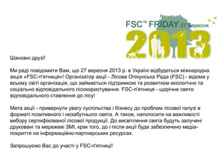 Шановні друзі!
Ми раді повідомити Вам, що 27 вересня 2013 р. в Україні відбудеться міжнародна
акція «FSC-п'ятниця»! Організатор акції - Лісова Опікунська Рада (FSC) - відома у
всьому світі організація, що займається підтримкою та розвитком екологічно та
соціально відповідального лісокористування. FSC-п'ятниця - щорічне свято
відповідального ставлення до лісу!
Мета акції - привернути увагу суспільства і бізнесу до проблем лісової галузі в
форматі позитивного і незабутнього свята. А також, наголосити на важливості
вибору сертифікованої лісової продукції. До висвітлення свята будуть залучені
друковані та мережеві ЗМІ, крім того, до і після акції буде забезпечено медіа-
покриття на інформаційно-партнерських ресурсах.
Запрошуємо Вас до участі у FSC-п'ятниці!
 