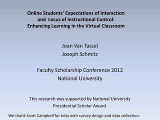 Online Students’ Expectations of Interaction
              and Locus of Instructional Control:
          Enhancing Learning in the Virtual Classroom


                             Joan Van Tassel
                             Joseph Schmitz

               Faculty Scholarship Conference 2012
                        National University


           This research was supported by National University
                       Presidential Scholar Award.
We thank Scott Campbell for help with survey design and data collection.
 