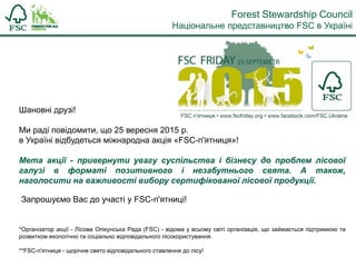Шановні друзі!
Ми раді повідомити, що 25 вересня 2015 р.
в Україні відбудеться міжнародна акція «FSC-п'ятниця»!
Мета акції - привернути увагу суспільства і бізнесу до проблем лісової
галузі в форматі позитивного і незабутнього свята. А також,
наголосити на важливості вибору сертифікованої лісової продукції.
Запрошуємо Вас до участі у FSC-п'ятниці!
*Організатор акції - Лісова Опікунська Рада (FSC) - відома у всьому світі організація, що займається підтримкою та
розвитком екологічно та соціально відповідального лісокористування.
**FSC-п'ятниця - щорічне свято відповідального ставлення до лісу!
Forest Stewardship Council
Національне представництво FSC в Україні
 
