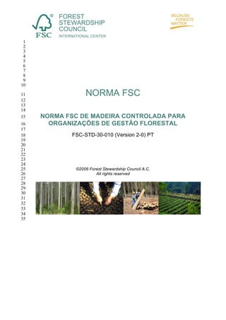 FOREST
STEWARDSHIP
COUNCIL
INTERNATIONAL CENTER

1
2
3
4
5
6
7
8
9
10
11
12
13
14
15
16
17
18
19
20
21
22
23
24
25
26
27
28
29
30
31
32
33
34
35

NORMA FSC
NORMA FSC DE MADEIRA CONTROLADA PARA
ORGANIZAÇÕES DE GESTÃO FLORESTAL
FSC-STD-30-010 (Version 2-0) PT

©2006 Forest Stewardship Council A.C.
All rights reserved

 
