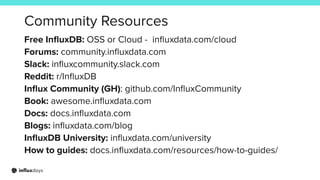 Community Resources
Free InﬂuxDB: OSS or Cloud - inﬂuxdata.com/cloud
Forums: community.inﬂuxdata.com
Slack: inﬂuxcommunity.slack.com
Reddit: r/InﬂuxDB
Inﬂux Community (GH): github.com/InﬂuxCommunity
Book: awesome.inﬂuxdata.com
Docs: docs.inﬂuxdata.com
Blogs: inﬂuxdata.com/blog
InﬂuxDB University: inﬂuxdata.com/university
How to guides: docs.inﬂuxdata.com/resources/how-to-guides/
 