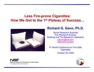Less Fire-prone Cigarettes:
            Fire-
How We Got to the 1st Plateau of Success…

                    Richard G. Gann, Ph.D.
                           Senior Research Scientist
                            Fire Research Division
                    Building and Fire Research Laboratory
                               rggann@nist.gov
                                gg    @      g
                               www.bfrl.nist.gov

                      4th World Conference on Fire Safe
                                  Cigarettes
                              October 29, 2009
 