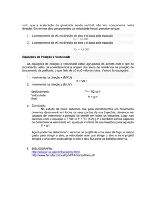 visto que a aceleração da gravidade sendo vertical, não tem componente nesta
direção. Em termos das componentes da velocidade inicial, percebe-se que:

   1. a componente de v0, na direção do eixo x é dada pela equação

   2. a componente de v0, na direção do eixo y é dada pela equação



Equações de Posição e Velocidade

    As equações de posição e velocidade estão agrupadas de acordo com o tipo de
movimento, além de considerarmos a origem dos eixos de referência na posição de
lançamento da partícula, o que faria de x0 e y0 valores nulos. Vamos às equações:

   1. movimento na direção x (MRU)
                                            X = V0 t
   2. movimento na direção y (MUV)

        deslocamento                               Y= (1/2) g t²
        Velocidade
                                                       V = g t²
        final

   e. Conclusão:
               No estudo da física sabemos que para identificarmos um movimento
        devemos descreve-lo em todos os seus pontos da sua trajetória, devemos ser
        capazes de determinar a posição do projétil em todos os instantes. Logo isso
        fazemos com a equação x = V0 t e Y = Y= (1/2) g t² e também somos capazes
        de determinar a velocidade em qualquer instante da sua trajetória pela equação
               V = g t²

        Agora podemos determinar o alcance do projétil de uma arma de fogo, o tempo
        gasto para atingir o alvo, a velocidade com que atinge o alvo e se o projétil
        atingira o alvo sem antes atingir o solo e isso faz parte da balística externa.


   f.   BIBLIOGRAFIA:
        http://educar.sc.usp.br/fisica/proj.html;
        http://www.fsc.ufsc.br/ccef/port/14-3/artpdf/a4.pdf
 