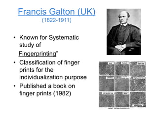 Francis Galton (UK)
(1822-1911)
• Known for Systematic
study of
Fingerprinting”
• Classification of finger
prints for the
individualization purpose
• Published a book on
finger prints (1982)
 
