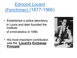 Edmond Locard
(Fenchman) (1877-1966)
• Established a police laboratory
in Lyons and later founded the
institute
of criminalistics in 1990.
• His most important contribution
was the “Locard’s Exchange
Principle”
 