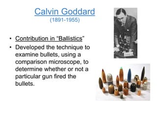 Calvin Goddard
(1891-1955)
• Contribution in “Ballistics”
• Developed the technique to
examine bullets, using a
comparison microscope, to
determine whether or not a
particular gun fired the
bullets.
 