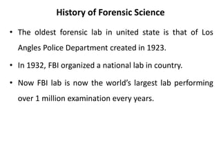 History of Forensic Science
• The oldest forensic lab in united state is that of Los
Angles Police Department created in 1923.
• In 1932, FBI organized a national lab in country.
• Now FBI lab is now the world’s largest lab performing
over 1 million examination every years.
 