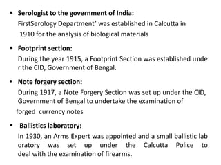  Serologist to the government of India:
FirstSerology Department’ was established in Calcutta in
1910 for the analysis of biological materials
 Footprint section:
During the year 1915, a Footprint Section was established unde
r the CID, Government of Bengal.
• Note forgery section:
During 1917, a Note Forgery Section was set up under the CID,
Government of Bengal to undertake the examination of
forged currency notes
 Ballistics laboratory:
In 1930, an Arms Expert was appointed and a small ballistic lab
oratory was set up under the Calcutta Police to
deal with the examination of firearms.
 