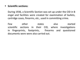  Scientific sections:
During 1936, a Scientific Section was set up under the CID in B
engal and facilities were created for examination of bullets,
cartridge cases, firearms, etc., used in committing crime.
Few other states also started
scientific sections in their CID, where investigations
in fingerprints, footprints, firearms and questioned
documents were were also carried out.
 