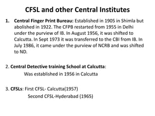 CFSL and other Central Institutes
1. Central Finger Print Bureau: Established in 1905 in Shimla but
abolished in 1922. The CFPB restarted from 1955 in Delhi
under the purview of IB. In August 1956, it was shifted to
Calcutta. In Sept 1973 it was transferred to the CBI from IB. In
July 1986, it came under the purview of NCRB and was shifted
to ND.
2. Central Detective training School at Calcutta:
Was established in 1956 in Calcutta
3. CFSLs: First CFSL- Calcutta(1957)
Second CFSL-Hyderabad (1965)
 