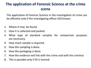 The application of Forensic Science in the investigation of crime can
be effective only if the investigating officer (IO) knows:
1. Where it may be found.
2. How it is collected and packed.
3. What type of standard samples for comparison purposes
are necessary.
4. How much sample is required.
5. How the sampling is done.
6. How the packaging is done.
7. How the evidence will link with the crime and with the criminal.
8. This is possible only if IO is trained.
The application of Forensic Science at the crime
scene
 