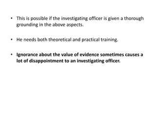 • This is possible if the investigating officer is given a thorough
grounding in the above aspects.
• He needs both theoretical and practical training.
• Ignorance about the value of evidence sometimes causes a
lot of disappointment to an investigating officer.
 