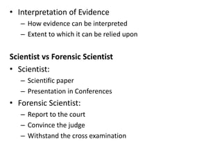 • Interpretation of Evidence
– How evidence can be interpreted
– Extent to which it can be relied upon
Scientist vs Forensic Scientist
• Scientist:
– Scientific paper
– Presentation in Conferences
• Forensic Scientist:
– Report to the court
– Convince the judge
– Withstand the cross examination
 