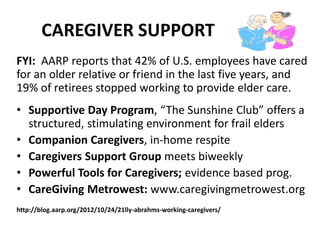 CAREGIVER SUPPORT
FYI: AARP reports that 42% of U.S. employees have cared
for an older relative or friend in the last five years, and
19% of retirees stopped working to provide elder care.
• Supportive Day Program, “The Sunshine Club” offers a
structured, stimulating environment for frail elders
• Companion Caregivers, in-home respite
• Caregivers Support Group meets biweekly
• Powerful Tools for Caregivers; evidence based prog.
• CareGiving Metrowest: www.caregivingmetrowest.org
http://blog.aarp.org/2012/10/24/21lly-abrahms-working-caregivers/
 