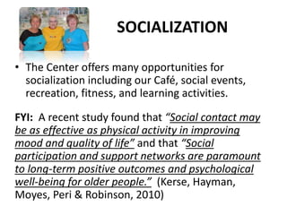 SOCIALIZATION
• The Center offers many opportunities for
socialization including our Café, social events,
recreation, fitness, and learning activities.
FYI: A recent study found that “Social contact may
be as effective as physical activity in improving
mood and quality of life” and that “Social
participation and support networks are paramount
to long-term positive outcomes and psychological
well-being for older people.” (Kerse, Hayman,
Moyes, Peri & Robinson, 2010)
 