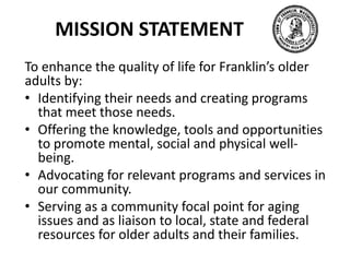 MISSION STATEMENT
To enhance the quality of life for Franklin’s older
adults by:
• Identifying their needs and creating programs
that meet those needs.
• Offering the knowledge, tools and opportunities
to promote mental, social and physical well-
being.
• Advocating for relevant programs and services in
our community.
• Serving as a community focal point for aging
issues and as liaison to local, state and federal
resources for older adults and their families.
 